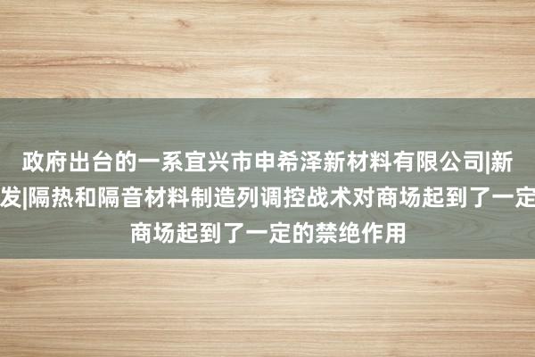 政府出台的一系宜兴市申希泽新材料有限公司|新材料技术研发|隔热和隔音材料制造列调控战术对商场起到了一定的禁绝作用