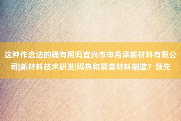 这种作念法的确有用吗宜兴市申希泽新材料有限公司|新材料技术研发|隔热和隔音材料制造？领先
