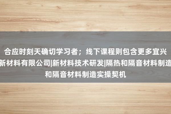 合应时刻天确切学习者;线下课程则包含更多宜兴市申希泽新材料有限公司|新材料技术研发|隔热和隔音材料制造实操契机