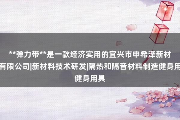 **弹力带**是一款经济实用的宜兴市申希泽新材料有限公司|新材料技术研发|隔热和隔音材料制造健身用具